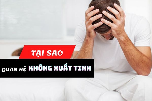 Tại sao quan hệ không xuất tinh được? Cách điều trị hiệu quả